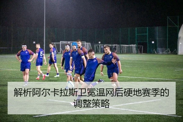 解析阿尔卡拉斯卫冕温网后硬地赛季的调整策略